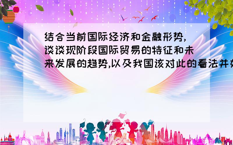 结合当前国际经济和金融形势,谈谈现阶段国际贸易的特征和未来发展的趋势,以及我国该对此的看法并如何应我希望有心人可以提供最新形式与动态,并尽量全面,我急于写一篇论文,