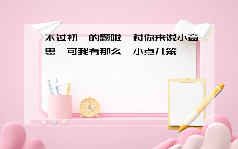 不过初一的题啦,对你来说小意思,可我有那么一小点儿笨,