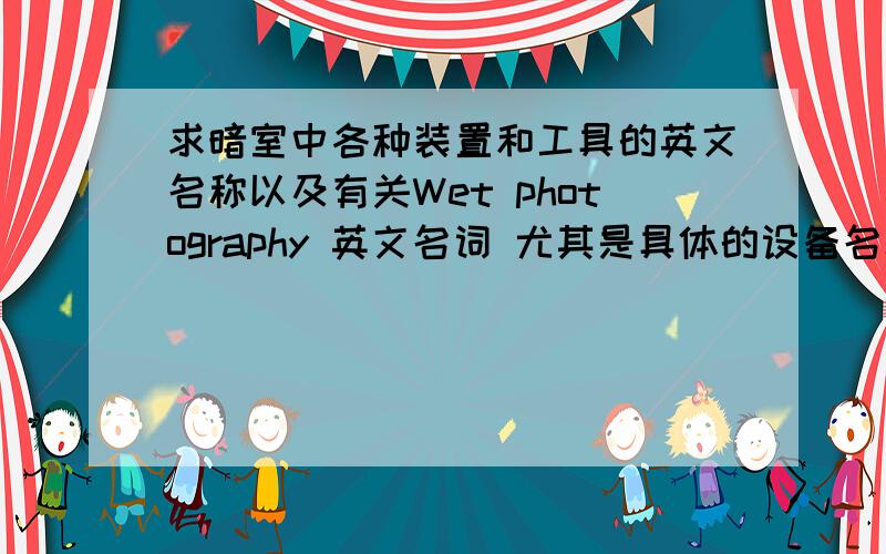 求暗室中各种装置和工具的英文名称以及有关Wet photography 英文名词 尤其是具体的设备名称和要用的材料和试剂 MANY THANKS