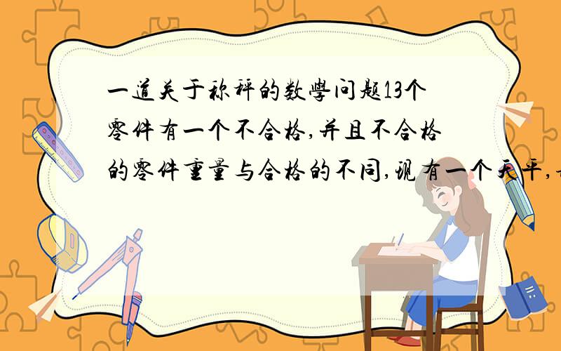 一道关于称秤的数学问题13个零件有一个不合格,并且不合格的零件重量与合格的不同,现有一个天平,请在最少的次数称出哪一个不合格 注意:不合格零件重量只是不同于台格零件,并没告诉是