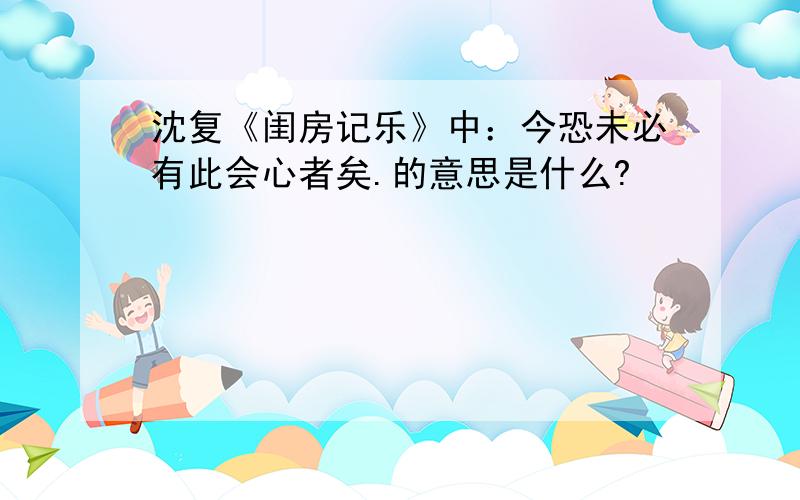 沈复《闺房记乐》中：今恐未必有此会心者矣.的意思是什么?