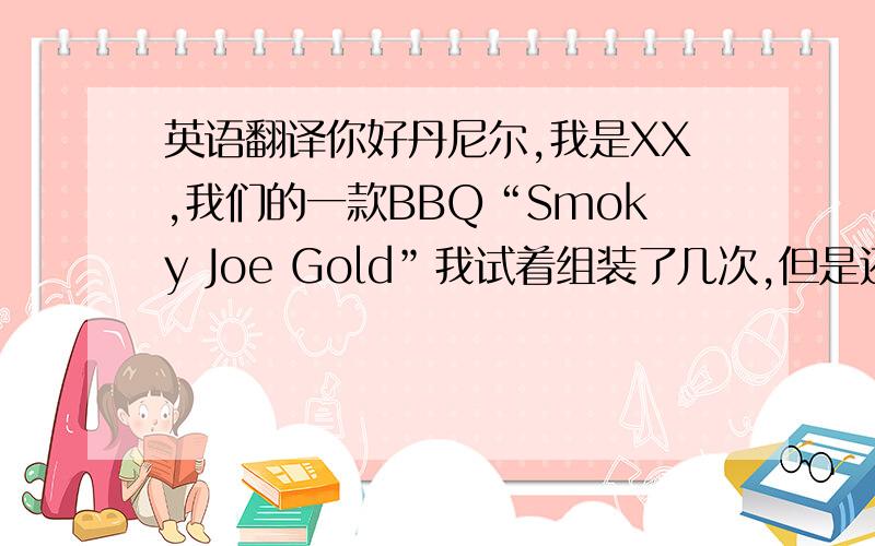 英语翻译你好丹尼尔,我是XX,我们的一款BBQ“Smoky Joe Gold”我试着组装了几次,但是还是没搞懂,如果你有时间方便的话,能否顺路帮来店里帮忙组装下