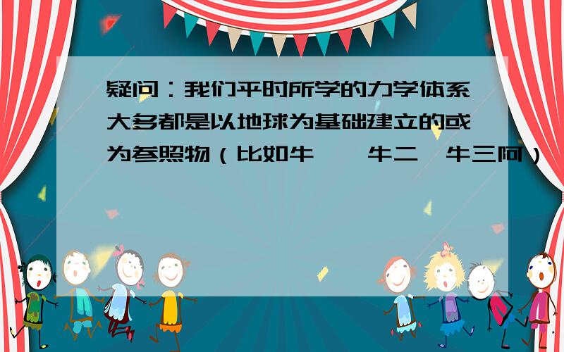 疑问：我们平时所学的力学体系大多都是以地球为基础建立的或为参照物（比如牛一,牛二,牛三阿）,但可...疑问：我们平时所学的力学体系大多都是以地球为基础建立的或为参照物（比如牛