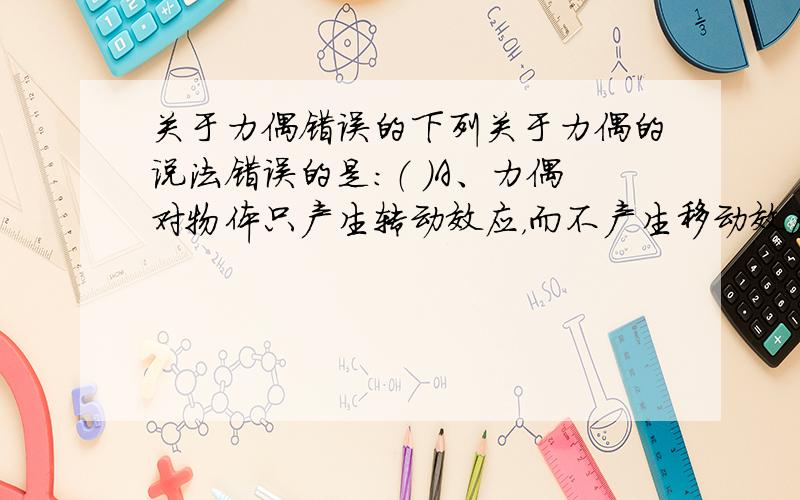 关于力偶错误的下列关于力偶的说法错误的是：（ ）A、力偶对物体只产生转动效应，而不产生移动效应 B、力偶在任意坐标轴上的投影均为零C、力偶对其作用面内的不同点力矩不同，其值