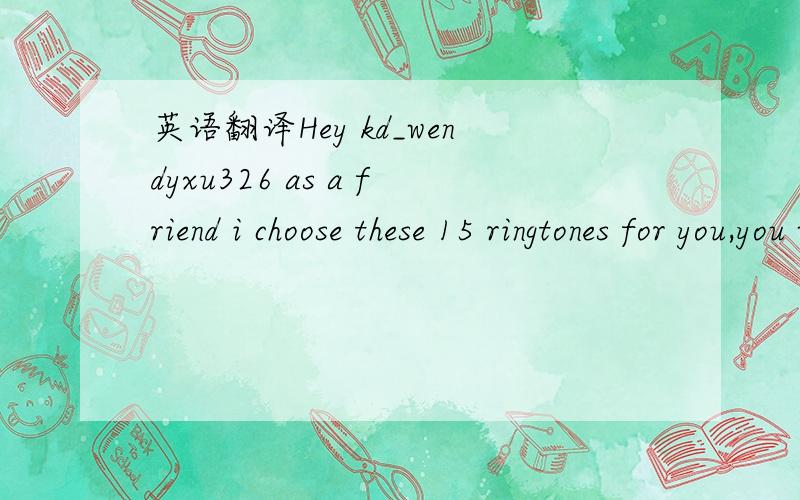 英语翻译Hey kd_wendyxu326 as a friend i choose these 15 ringtones for you,you will love them,check them out go here to see them.