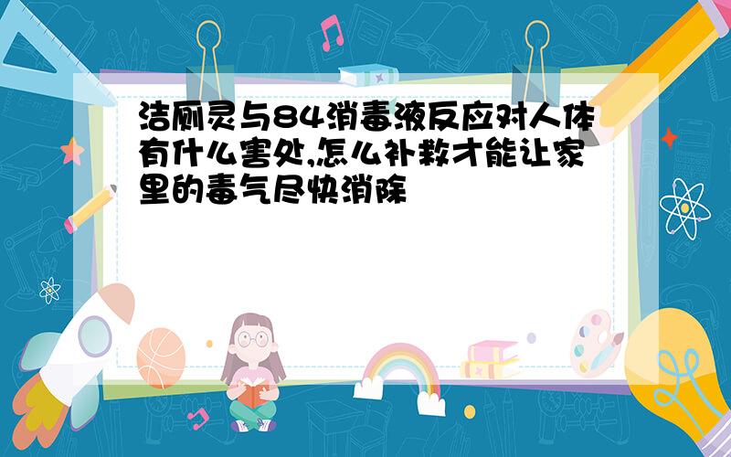 洁厕灵与84消毒液反应对人体有什么害处,怎么补救才能让家里的毒气尽快消除