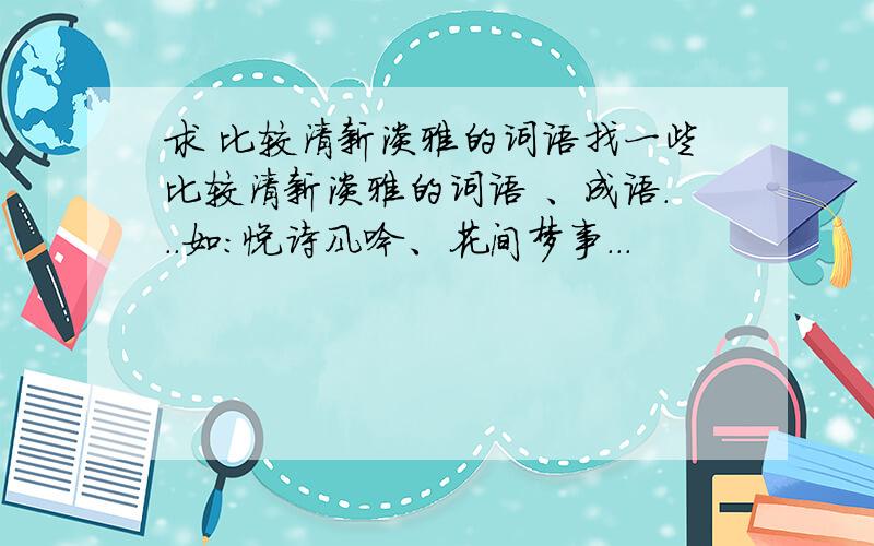 求 比较清新淡雅的词语找一些比较清新淡雅的词语 、成语...如：悦诗风吟、花间梦事...