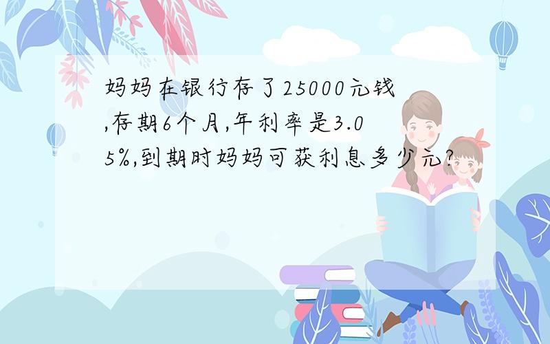 妈妈在银行存了25000元钱,存期6个月,年利率是3.05%,到期时妈妈可获利息多少元?