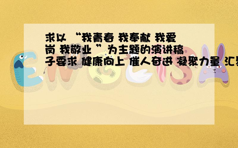 求以 “我青春 我奉献 我爱岗 我敬业 ”为主题的演讲稿子要求 健康向上 催人奋进 凝聚力量 汇聚人心请不要粘贴 遇到需要具体事例的时候 可以括号概括 缩写