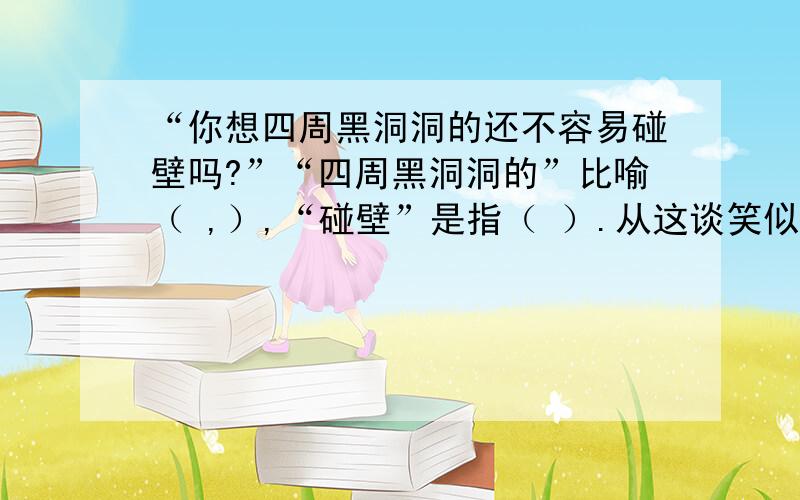 “你想四周黑洞洞的还不容易碰壁吗?”“四周黑洞洞的”比喻（ ,）,“碰壁”是指（ ）.从这谈笑似的话语中,可以体会到鲁迅先生（ ）.