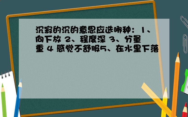 沉寂的沉的意思应选哪种：1、向下放 2、程度深 3、分量重 4 感觉不舒服5、在水里下落