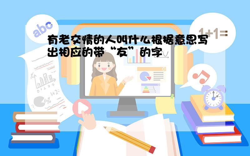 有老交情的人叫什么根据意思写出相应的带“友”的字