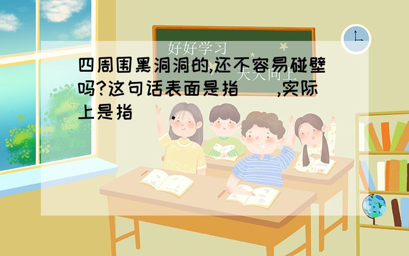 四周围黑洞洞的,还不容易碰壁吗?这句话表面是指（）,实际上是指（）.