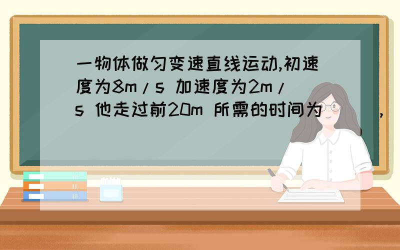 一物体做匀变速直线运动,初速度为8m/s 加速度为2m/s 他走过前20m 所需的时间为（ ） ,