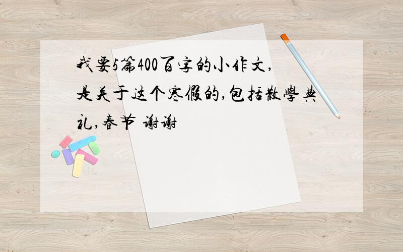 我要5篇400百字的小作文,是关于这个寒假的,包括散学典礼,春节 谢谢