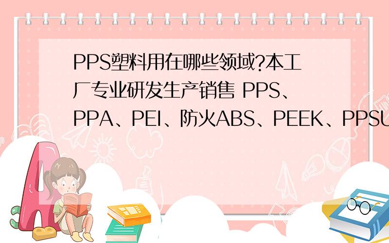 PPS塑料用在哪些领域?本工厂专业研发生产销售 PPS、PPA、PEI、防火ABS、PEEK、PPSU、PSU、PES、PA、PC、SURLYN、IXEF、PA66、EPS、ASA、PPE、EMA、PVDF、PET、SPS、EBA、PA6等工程塑料 详细联络方式请看百度