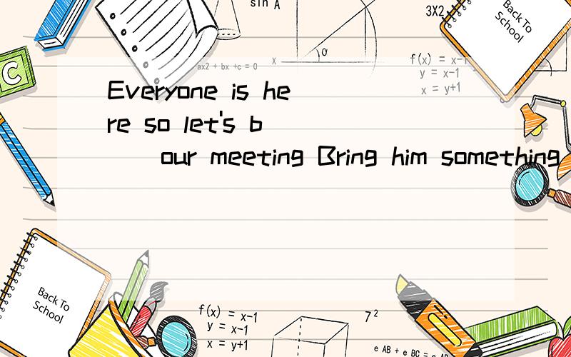 Everyone is here so let's b( ) our meeting Bring him something to eat .Heis too h( )Let's c( ) down together .5...4...3...2..1go He finally fell a( ) at the table Aunt li missed the express and she looked u ( ) He left home w( )taking anything We cou