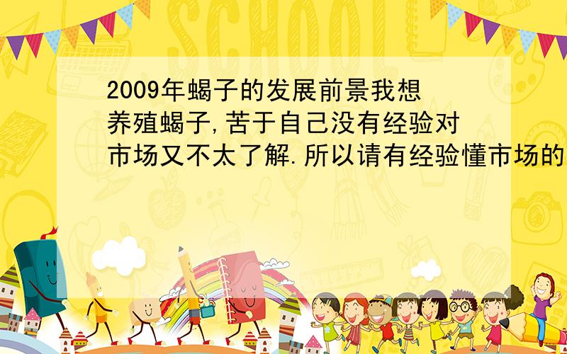 2009年蝎子的发展前景我想养殖蝎子,苦于自己没有经验对市场又不太了解.所以请有经验懂市场的朋友给分析一下.还有听说蝎毒是很贵的现在蝎毒的需求量大不大?还听说养蝎的人很多,那么现