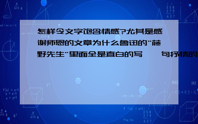 怎样令文字饱含情感?尤其是感谢师恩的文章为什么鲁迅的“藤野先生”里面全是直白的写,一句抒情的话都没有,而那些评论家却说文字里饱含着对老师的感恩和忧国的情感呢?怎么样才能既不