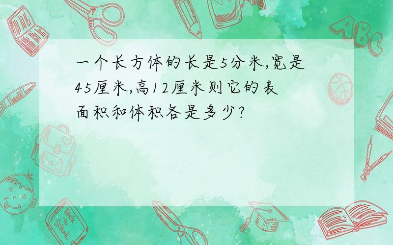 一个长方体的长是5分米,宽是45厘米,高12厘米则它的表面积和体积各是多少?