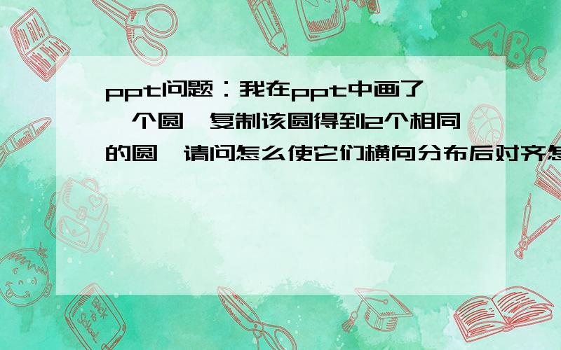 ppt问题：我在ppt中画了一个圆,复制该圆得到2个相同的圆,请问怎么使它们横向分布后对齐怎么横向对齐?我试了,不管用啊