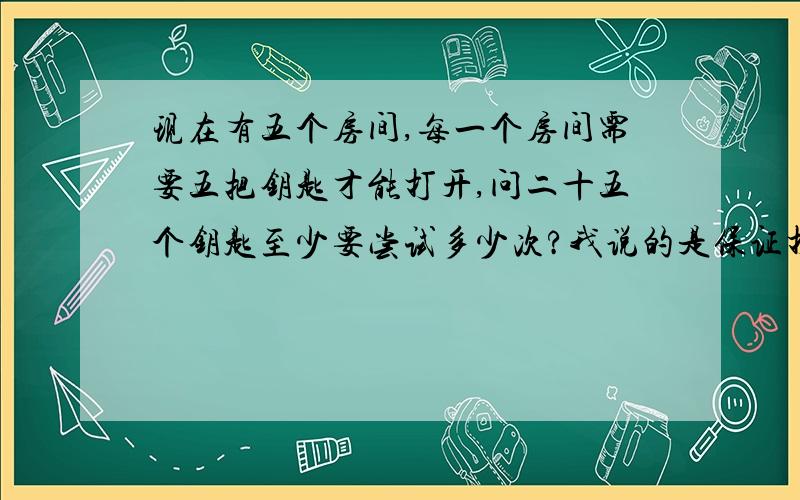 现在有五个房间,每一个房间需要五把钥匙才能打开,问二十五个钥匙至少要尝试多少次?我说的是保证打开,就是一个门有5个锁孔,顺序没有关系,但必须是正确的5把钥匙,缺一不可,要保证打开,