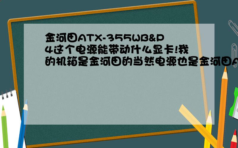 金河田ATX-355WB&P4这个电源能带动什么显卡!我的机箱是金河田的当然电源也是金河田ATX-355WB&P4这个型号,我现在用显卡是N7300很老了是吧,所以我想换个显卡,不知道这种电源能带动什么显卡,分别