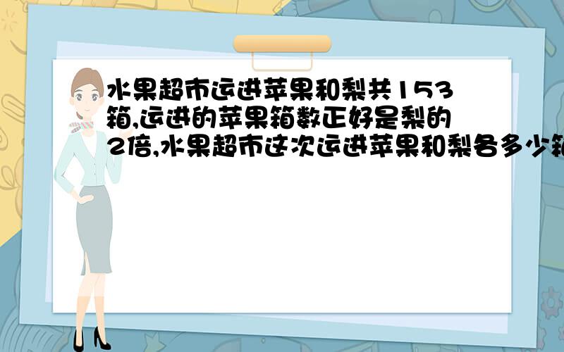 水果超市运进苹果和梨共153箱,运进的苹果箱数正好是梨的2倍,水果超市这次运进苹果和梨各多少箱