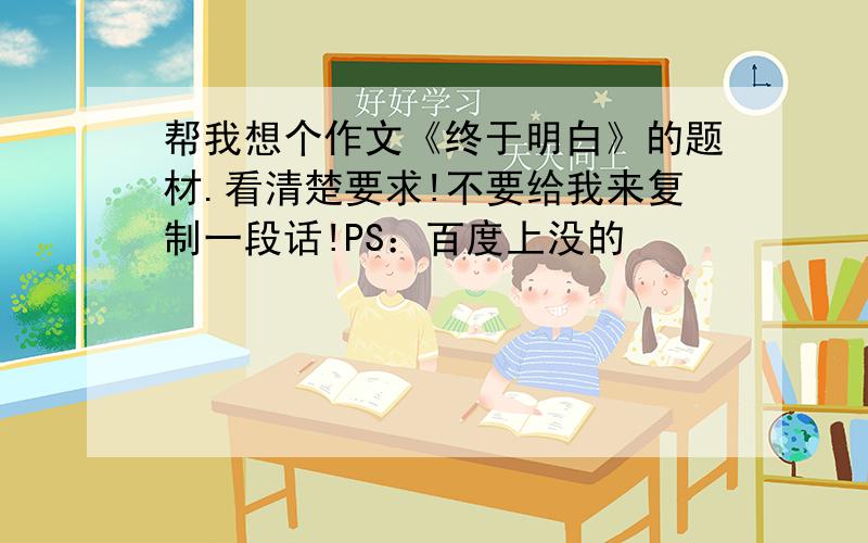 帮我想个作文《终于明白》的题材.看清楚要求!不要给我来复制一段话!PS：百度上没的