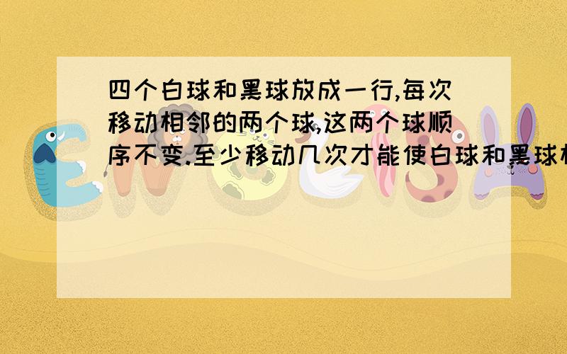 四个白球和黑球放成一行,每次移动相邻的两个球,这两个球顺序不变.至少移动几次才能使白球和黑球相间最好有算式