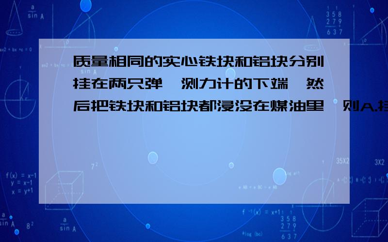 质量相同的实心铁块和铝块分别挂在两只弹簧测力计的下端,然后把铁块和铝块都浸没在煤油里,则A.挂铁块的弹簧测力计的读数大一些B.挂铝块的弹簧测力计读数大一些C.无法确定两只弹簧测