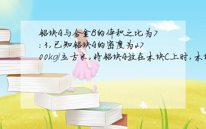 铝块A与合金B的体积之比为7：3,已知铝块A的密度为2700kg/立方米,将铝块A放在木块C上时,木块刚好全部没入水中；若将合金块B用线吊在木块C的下面,木块C也刚好全部没入水中,求：合金块B的密