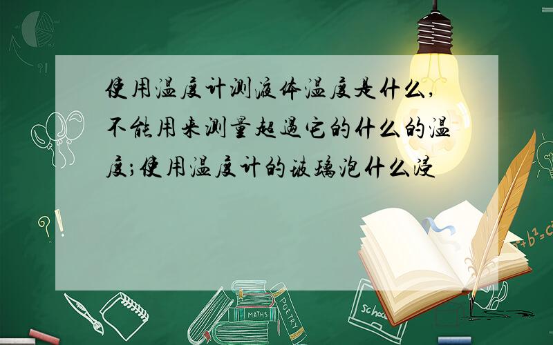 使用温度计测液体温度是什么,不能用来测量超过它的什么的温度；使用温度计的玻璃泡什么浸