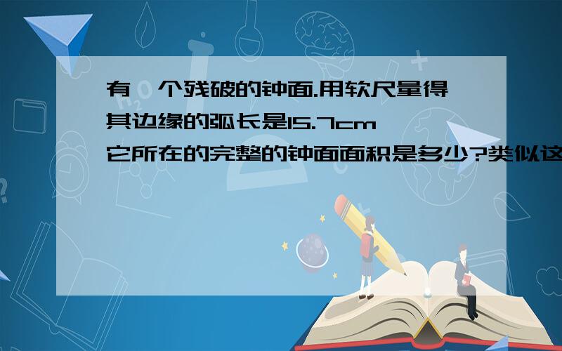 有一个残破的钟面.用软尺量得其边缘的弧长是15.7cm,它所在的完整的钟面面积是多少?类似这样.要讲解