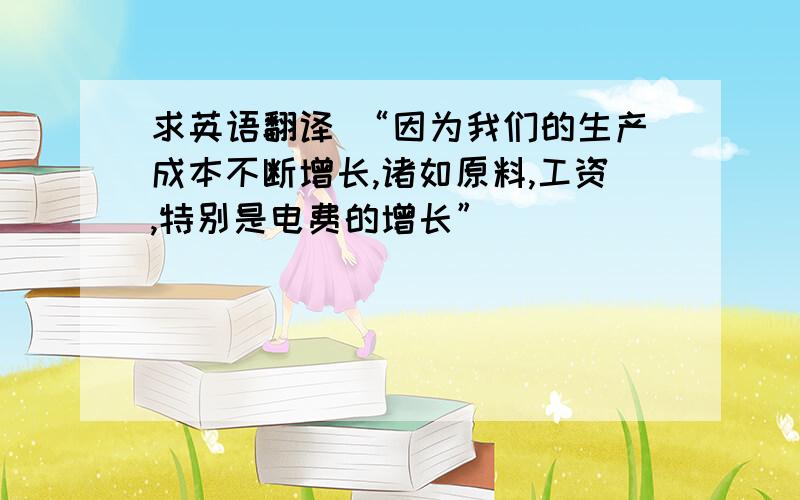 求英语翻译 “因为我们的生产成本不断增长,诸如原料,工资,特别是电费的增长”