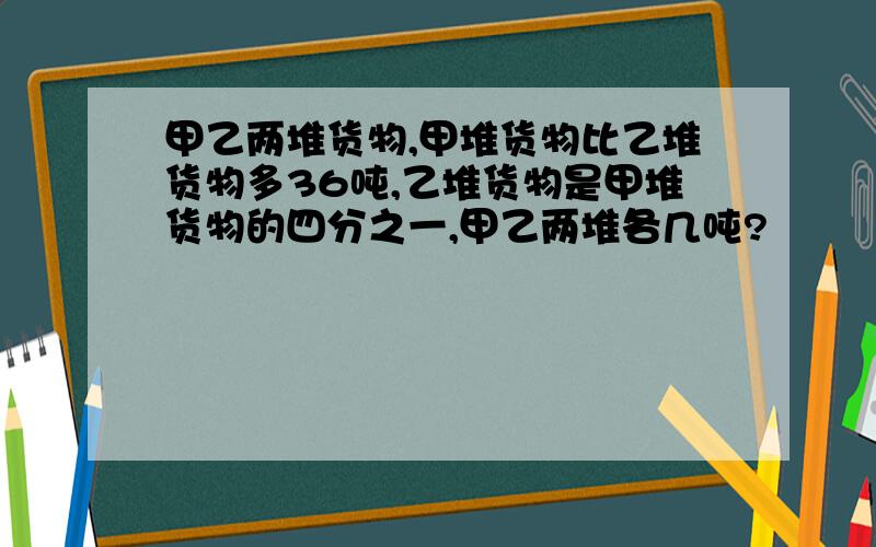 甲乙两堆货物,甲堆货物比乙堆货物多36吨,乙堆货物是甲堆货物的四分之一,甲乙两堆各几吨?