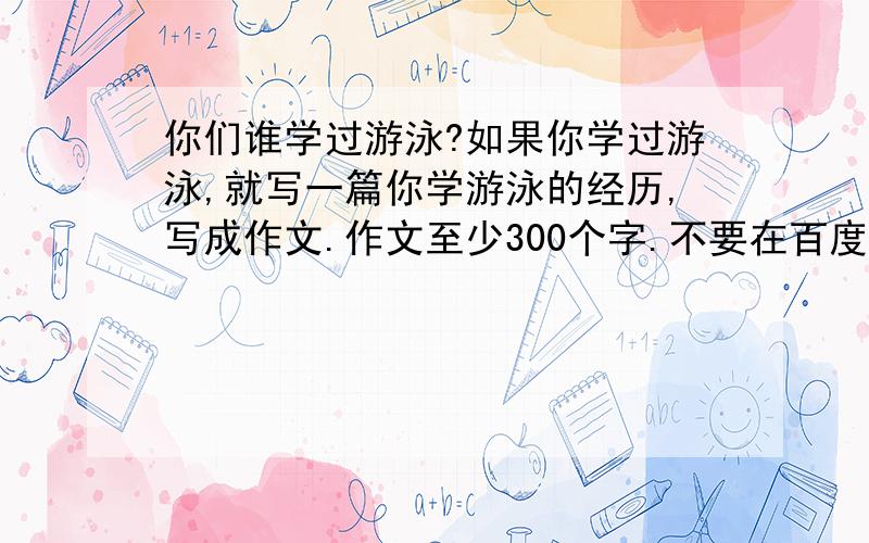 你们谁学过游泳?如果你学过游泳,就写一篇你学游泳的经历,写成作文.作文至少300个字.不要在百度网页或其它网页抄查.自己想的.