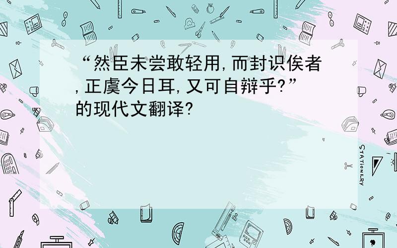 “然臣未尝敢轻用,而封识俟者,正虞今日耳,又可自辩乎?”的现代文翻译?