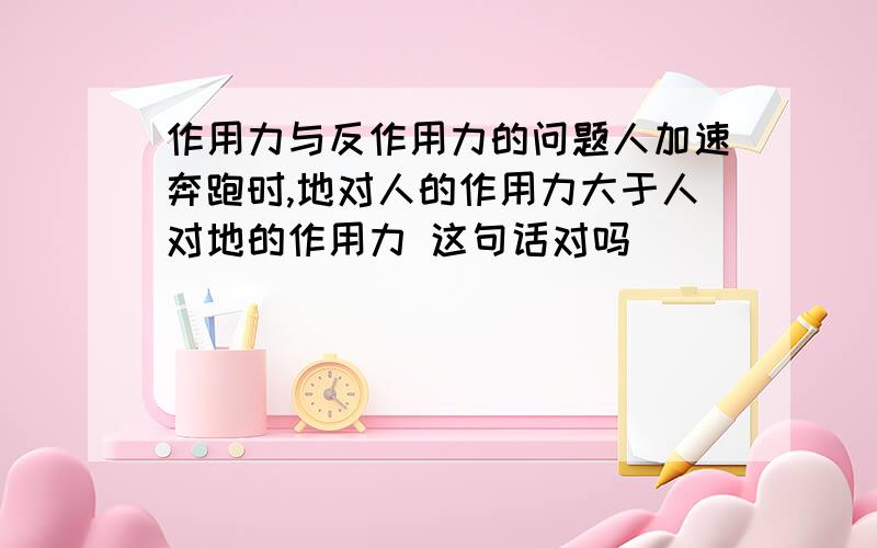 作用力与反作用力的问题人加速奔跑时,地对人的作用力大于人对地的作用力 这句话对吗