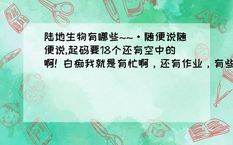 陆地生物有哪些~~·随便说随便说,起码要18个还有空中的啊! 白痴我就是有忙啊，还有作业，有些字又不会才提问的