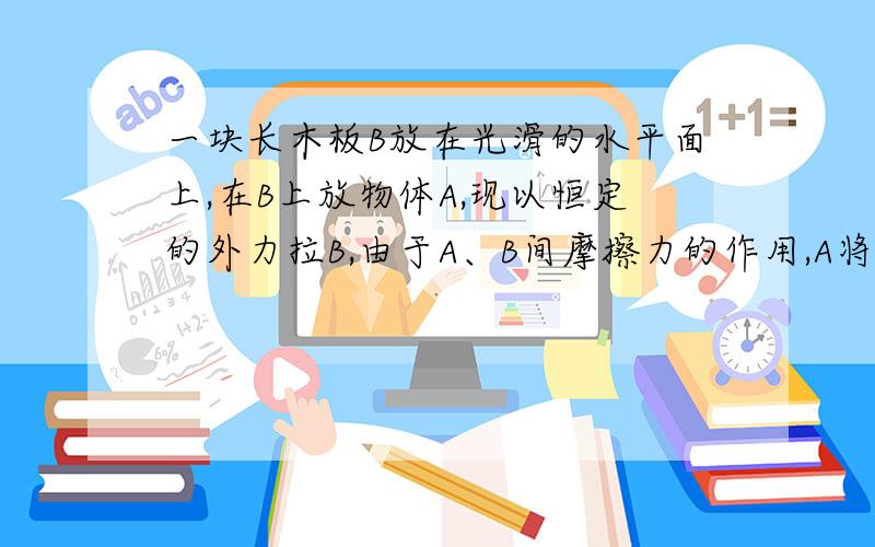 一块长木板B放在光滑的水平面上,在B上放物体A,现以恒定的外力拉B,由于A、B间摩擦力的作用,A将在B上滑动,以地面为参考系,A和B都向前移动一段距离在此过程中 （）A.外力做功等于A和B动能的