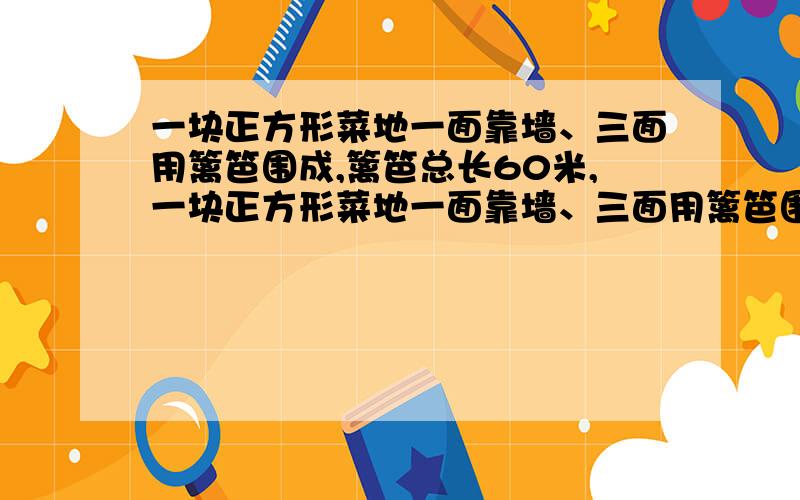 一块正方形菜地一面靠墙、三面用篱笆围成,篱笆总长60米,一块正方形菜地一面靠墙、三面用篱笆围成,篱一块正方形菜地一面靠墙、三面用篱笆围成,篱笆总长60米,这块菜地的面积是多少?如果