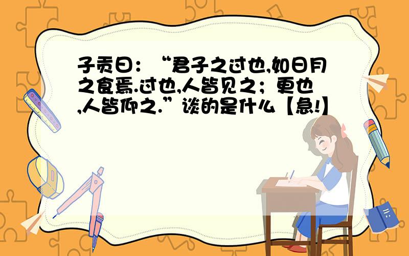 子贡曰：“君子之过也,如日月之食焉.过也,人皆见之；更也,人皆仰之.”谈的是什么【急!】