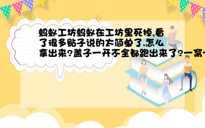 蚂蚁工坊蚂蚁在工坊里死掉,看了很多贴子说的太简单了.怎么拿出来?盖子一开不全都跑出来了?一窝十来个蚂蚁.为什么只有2个在打洞?