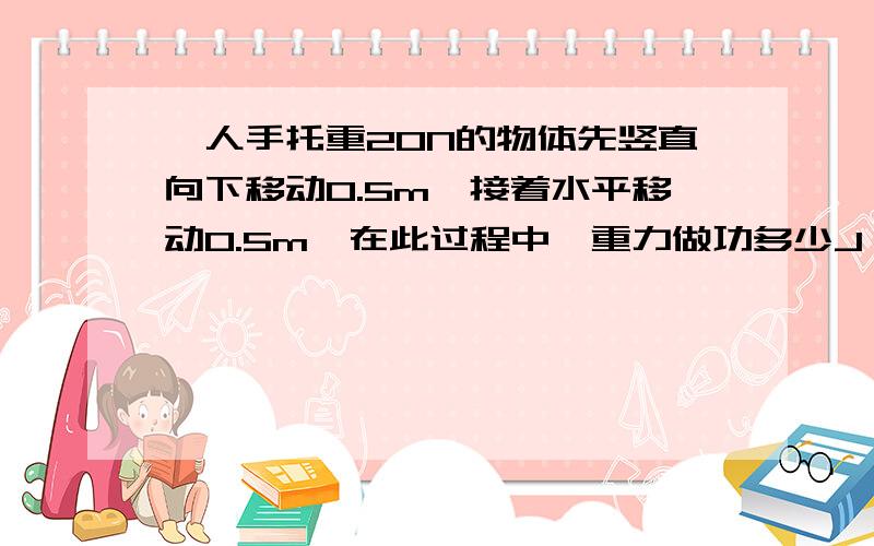 一人手托重20N的物体先竖直向下移动0.5m,接着水平移动0.5m,在此过程中,重力做功多少J,物体的重力势能_____（填增大或减少）了____J