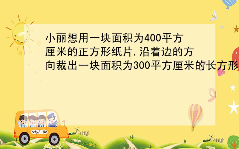 小丽想用一块面积为400平方厘米的正方形纸片,沿着边的方向裁出一块面积为300平方厘米的长方形纸片,使它的长宽比为3：2,算出长和宽各是多少?