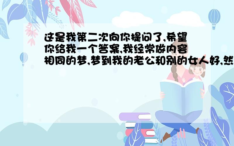 这是我第二次向你提问了,希望你给我一个答案,我经常做内容相同的梦,梦到我的老公和别的女人好,然后我很生气打他,巴掌扇得他的耳朵掉了,也有梦到把他从楼上扔下去,有时候也有梦到我们