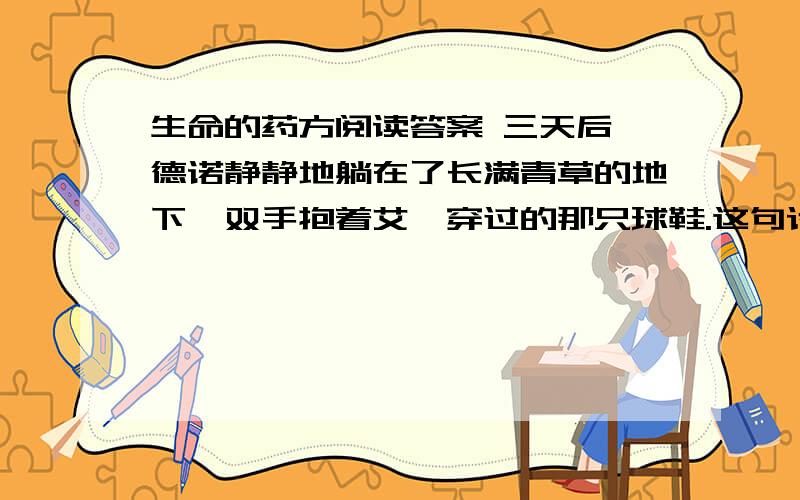 生命的药方阅读答案 三天后,德诺静静地躺在了长满青草的地下,双手抱着艾迪穿过的那只球鞋.这句话有什么感动之处?秋天的一个下午,德诺的妈妈上街去买东西了,艾迪在病房陪着德诺,夕阳