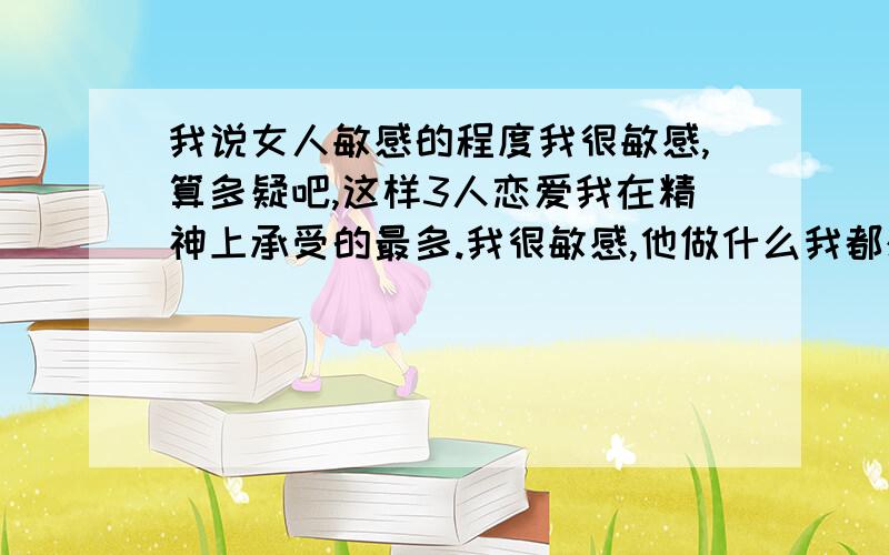 我说女人敏感的程度我很敏感,算多疑吧,这样3人恋爱我在精神上承受的最多.我很敏感,他做什么我都想知道是不是带有背叛.我知道这样不好,带给他了很大压力.