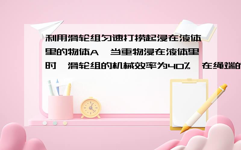 利用滑轮组匀速打捞起浸在液体里的物体A,当重物浸在液体里时,滑轮组的机械效率为40%,在绳端的拉力F1为60N,当物体被完全拉出液体后,在绳端用80N的拉力F2可使物体匀速上升,已知此液体的密